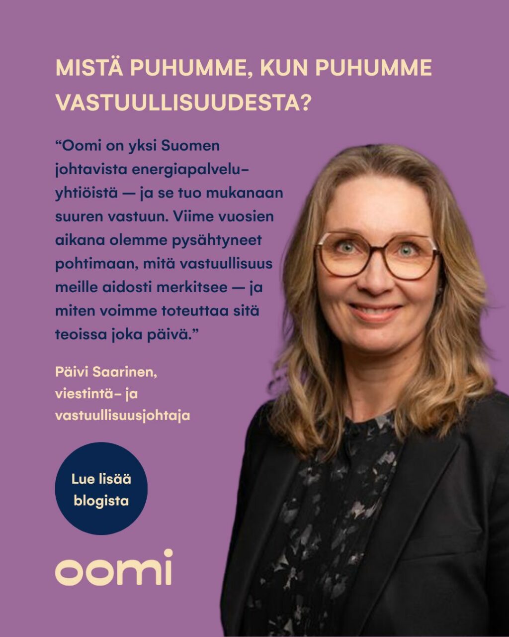 Mistä puhumme, kun puhumme vastuullisuudesta? 💡Oomi on yksi Suomen johtavista energiapalveluyhtiöistä, mikä tuo mukanaan myös suuren vastuun. Viime vuosina olemmekin pysähtyneet pohtimaan, mitä vastuullisuus meille aidosti merkitsee, sekä miten tätä voidaan toteuttaa käytännön tasolla joka päivä."Vastuullisuus on Oomille arjen tekoja, päätöksiä ja johtamista. Oomin myynnin, markkinoinnin, tuoteratkaisujen ja asiakaskohtaamisten perustehtävänä on helpottaa asiakkaan elämää ja tehdä myös vastuullisuudesta asiakkaalle mutkatonta", kuvailee Oomin viestintä- ja vastuullisuusjohtaja Päivi Saarinen.Lue lisää aiheesta Päivin blogista verkkosivujemme Ajankohtaista-osiossa!#oomi