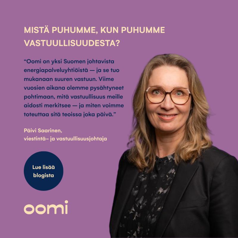 Mistä puhumme, kun puhumme vastuullisuudesta?💡Oomi on yksi Suomen johtavista energiapalveluyhtiöistä, mikä tuo mukanaan myös suuren vastuun. Viime vuosina olemmekin pysähtyneet pohtimaan, mitä vastuullisuus meille aidosti merkitsee, sekä miten tätä työtä voidaan toteuttaa käytännön tasolla joka päivä."Vastuullisuus on Oomille arjen tekoja, päätöksiä ja johtamista. Oomin myynnin, markkinoinnin, tuoteratkaisujen ja asiakaskohtaamisten perustehtävänä on helpottaa asiakkaan elämää ja tehdä myös vastuullisuudesta asiakkaalle mutkatonta", kuvailee Oomin viestintä- ja vastuullisuusjohtaja Päivi Saarinen.Lue lisää aiheesta Päivin blogista – linkin löydät kommenteista!#oomi