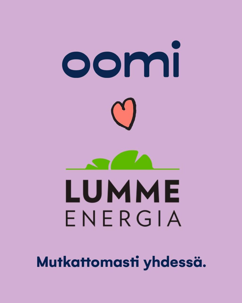 Lumme Energia on nyt osa Oomia! ​​Oomin ja Lumme Energian välinen liiketoimintakauppa on saatu päätökseen ja Lumme Energia on nyt osa Oomia. Olemme Suomen johtava energiapalveluyhtiö, ja meillä on yli 800 000 asiakasta ympäri Suomen. ​​Asiakkaillemme se tarkoittaa entistäkin sujuvampia ja kestävämpiä arjen palveluita niin kuluttajille kuin yrityksille. Samalla saat käyttöösi entistä vahvempaa asiantuntemusta – samalla tutulla, ihmisläheisellä otteella.​​Yhdistyminen ei vaikuta Oomin asiakkaiden sopimuksiin. Lumme Energian asiakkaana sopimuksesi hinnat ja ehdot siirtyvät Oomille sellaisenaan ja jatkuvat normaalisti.​Lämpimästi tervetuloa Oomille!​Lue lisää: oomi.fi/lumme-energia#mutkattomastiyhdessä